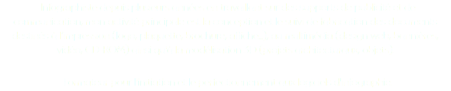 Infographiste depuis plusieurs années en travaillant sur des supports de publicité et de communication, mon activité principale est la conception et le suivi de fabrication des documents destinés à l’impression (logo, plaquette, brochure, affiche...), au multimédia (design web, bannières, vidéo, CD-ROM) ainsi qu'à la modélisation 3D (projets architecturaux, objets). Formateur pour l'initiation et le perfectionnement aux logiciels d'infographie.